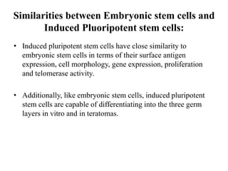 Similarities between Embryonic stem cells and
Induced Pluoripotent stem cells:
• Induced pluripotent stem cells have close similarity to
embryonic stem cells in terms of their surface antigen
expression, cell morphology, gene expression, proliferation
and telomerase activity.
• Additionally, like embryonic stem cells, induced pluripotent
stem cells are capable of differentiating into the three germ
layers in vitro and in teratomas.
 