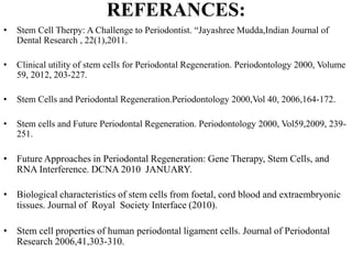 REFERANCES:
• Stem Cell Therpy: A Challenge to Periodontist. “Jayashree Mudda,Indian Journal of
Dental Research , 22(1),2011.
• Clinical utility of stem cells for Periodontal Regeneration. Periodontology 2000, Volume
59, 2012, 203-227.
• Stem Cells and Periodontal Regeneration.Periodontology 2000,Vol 40, 2006,164-172.
• Stem cells and Future Periodontal Regeneration. Periodontology 2000, Vol59,2009, 239-
251.
• Future Approaches in Periodontal Regeneration: Gene Therapy, Stem Cells, and
RNA Interference. DCNA 2010 JANUARY.
• Biological characteristics of stem cells from foetal, cord blood and extraembryonic
tissues. Journal of Royal Society Interface (2010).
• Stem cell properties of human periodontal ligament cells. Journal of Periodontal
Research 2006,41,303-310.
 