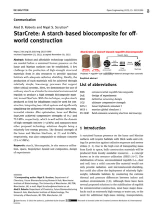 Communication
Aled D. Roberts and Nigel S. Scrutton*
StarCrete: A starch-based biocomposite for oﬀ-
world construction
https://doi.org/10.1515/eng-2022-0390
received September 23, 2022; accepted November 30, 2022
Abstract: Robust and aﬀordable technology capabilities
are needed before a sustained human presence on the
lunar and Martian surfaces can be established. A key
challenge is the production of high-strength structural
materials from in situ resources to provide spacious
habitats with adequate radiation shielding. Ideally, the
production of such materials will be achieved through
relatively simple, low-energy processes that support
other critical systems. Here, we demonstrate the use of
ordinary starch as a binder for simulated extraterrestrial
regolith to produce a high-strength biocomposite mate-
rial, termed StarCrete. With this technique, surplus starch
produced as food for inhabitants could be used for con-
struction, integrating two critical systems and signiﬁcantly
simplifying the architecture needed to sustain early extra-
terrestrial colonies. After optimisation, lunar and Martian
StarCrete achieved compressive strengths of 91.7 and
72.0 MPa, respectively, which is well within the domain
of high-strength concrete (>42 MPa) and surpasses most
other proposed technology solutions despite being a
relatively low-energy process. The ﬂexural strength of
the lunar and Martian StarCrete, at 2.1 and 8.4 MPa,
respectively, was also comparable to ordinary concrete
(2.5–4.5 MPa).
Keywords: starch, biocomposite, in situ resource utilisa-
tion, space, biopolymer–bound soil composites, design
of experiments
List of abbreviations
ERB extraterrestrial regolith biocomposite
DoE design of experiments
DSD deﬁnitive screening design
UCS ultimate compressive strength
LHS-1 lunar highlands simulant 1
MGS-1 martian global simulant 1
FE-SEM ﬁeld-emission scanning electron microscopy
1 Introduction
A sustained human presence on the lunar and Martian
surfaces will require habitats with thick walls and ceil-
ings for protection against radiation exposure and meteor
strikes [1–3]. Due to the high cost of transporting mass
from Earth to space, bulk construction materials will be
produced from locally available resources – a concept
known as in situ resource utilisation (ISRU) [4–7]. The
stabilisation of loose, unconsolidated regolith (i.e., dust
and soil) into a solid concrete-like material would not
only provide radiation- and micrometeoroid-shielding,
but could also allow the deployment of relatively light-
weight, inﬂatable habitats by countering the extreme
thermal and pressure diﬀerences between indoor and
outdoor environments [7,8]. Although there have been
several proposed solutions to the stabilisation of regolith
for extraterrestrial construction, most have major draw-
backs such as extremely high energy or water use, or the
need for additional high-mass mining, transportation,
Aled D. Roberts: Department of Chemistry, Future Biomanufacturing
Research Hub, Manchester Institute of Biotechnology, The
University of Manchester, M1 7DN, Manchester, UK

* Corresponding author: Nigel S. Scrutton, Department of
Chemistry, Future Biomanufacturing Research Hub, Manchester
Institute of Biotechnology, The University of Manchester, M1 7DN,
Manchester, UK, e-mail: Nigel.Scrutton@manchester.ac.uk
Graphical abstract
Open Engineering 2023; 13: 20220390
Open Access. © 2023 the author(s), published by De Gruyter. This work is licensed under the Creative Commons Attribution 4.0 International
License.
 