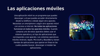 Una aplicación móvil es un programa que puedes
descargar y al que puedes acceder directamente
desde tu teléfono o desde algún otro aparato.
Necesitas un smartphone o algún otro aparato móvil
con acceso a internet. No todas las aplicaciones
funcionan en todos los aparatos móviles. Cuando
compras uno de estos aparatos debes usar el
sistema operativo y el tipo de aplicaciones que
corresponde a ese aparato. Los sistemas operativos
móviles Android, Apple, Microsoft y BlackBerry tienen
tiendas de aplicaciones que operan en línea en las
cuales puedes buscar, descargar e instalar las
aplicaciones.
Las aplicaciones móviles
 