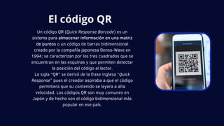 Un código QR (Quick Response Barcode) es un
sistema para almacenar información en una matriz
de puntos o un código de barras bidimensional
creado por la compañía japonesa Denso-Wave en
1994; se caracterizan por los tres cuadrados que se
encuentran en las esquinas y que permiten detectar
la posición del código al lector.
La sigla “QR” se derivó de la frase inglesa “Quick
Response” pues el creador aspiraba a que el código
permitiera que su contenido se leyera a alta
velocidad. Los códigos QR son muy comunes en
Japón y de hecho son el código bidimensional más
popular en ese país.
El código QR
 