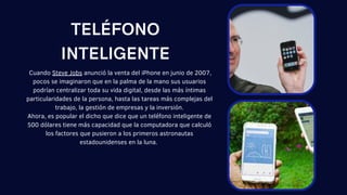 Cuando Steve Jobs anunció la venta del iPhone en junio de 2007,
pocos se imaginaron que en la palma de la mano sus usuarios
podrían centralizar toda su vida digital, desde las más íntimas
particularidades de la persona, hasta las tareas más complejas del
trabajo, la gestión de empresas y la inversión.
Ahora, es popular el dicho que dice que un teléfono inteligente de
500 dólares tiene más capacidad que la computadora que calculó
los factores que pusieron a los primeros astronautas
estadounidenses en la luna.
TELÉFONO
INTELIGENTE
 