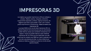 IMPRESORAS 3D
Los objetos que pueden imprimirse en 3D son múltiples y
variados. Objetos caseros, maquetas, alimentos,
componentes espaciales, prótesis, órganos humanos, etc.
Digamos que todo lo que puedas “crear” por ti mismo
podría imprimirse en 3 dimensiones. Nada se resiste a las
impresoras 3D.
La propia NASA envió una de estas impresoras 3D a la
Estación Espacial Internacional para que los astronautas
puedan fabricar piezas que consideren necesarias en el
espacio. Incluso se pueden fabricar casas mediante
impresoras 3D. En China ya se ha fabricado una villa
entera que ha costado unos 500€ por metro cuadrado y en
tan solo unas decenas de días. La villa se fabricó por
módulos en fabrica y después se colocó en el sitio donde
quería el dueño.
 