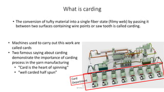 What is carding
• The conversion of tufty material into a single fiber state (filmy web) by passing it
between two surfaces containing wire points or saw tooth is called carding.
M Irfan, PhD
• Machines used to carry out this work are
called cards
• Two famous saying about carding
demonstrate the importance of carding
process in the yarn manufacturing
• “Card is the heart of spinning”
• “well carded half spun”
 