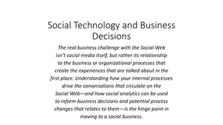 Social Technology and Business
Decisions
The real business challenge with the Social Web
isn’t social media itself, but rather its relationship
to the business or organizational processes that
create the experiences that are talked about in the
first place. Understanding how your internal processes
drive the conversations that circulate on the
Social Web—and how social analytics can be used
to inform business decisions and potential process
changes that relates to them—is the hinge point in
moving to a social business.
 