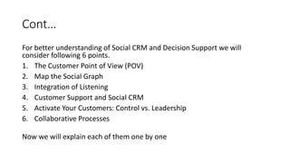 Cont…
For better understanding of Social CRM and Decision Support we will
consider following 6 points.
1. The Customer Point of View (POV)
2. Map the Social Graph
3. Integration of Listening
4. Customer Support and Social CRM
5. Activate Your Customers: Control vs. Leadership
6. Collaborative Processes
Now we will explain each of them one by one
 