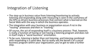 Integration of Listening
• The step-up in business value from listening/monitoring to actively
listening and responding along with measuring is seen in the usefulness of
the KPIs as drivers business processes that connect what is learned on the
Social Web with the way in which the business operates.
• The integration with your business or organization occurs fi rst in the
“routing” processes and then in “tracking.”
• Of course, the act of responding itself is a business process: That, however,
is really a function of having or not having a listening program and does not
in itself imply a “social business” orientation.
• To be sure, listening is better than not listening, and listening combined
with responding is a solid idea. But to really see the benefi t of a social
business program within your organization, you’ve got to take a further
step.
 