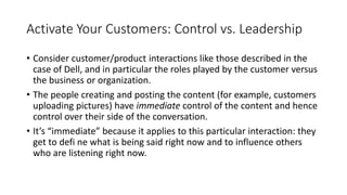 Activate Your Customers: Control vs. Leadership
• Consider customer/product interactions like those described in the
case of Dell, and in particular the roles played by the customer versus
the business or organization.
• The people creating and posting the content (for example, customers
uploading pictures) have immediate control of the content and hence
control over their side of the conversation.
• It’s “immediate” because it applies to this particular interaction: they
get to defi ne what is being said right now and to influence others
who are listening right now.
 
