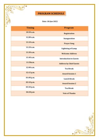 Date: 18-Jun-2022
Timing Program
10:30 a.m.
Registration
11:00 a.m.
Inauguration
11:10 a.m.
Prayer Song
11:20 a.m.
Lightning of Lamp
11:30 a.m.
Welcome Address
11:40 a.m.
Introduction to Guests
11:50a.m.
Address by Chief Guests
12:00 a.m.
Tea Break
12:15 p.m.
Award Session 1
01:00 p.m.
Lunch Break
02:10 p.m.
Award Session 2
03:30 p.m.
Tea Break
04:30 p.m
Vote of Thanks
PROGRAM SCHEDULE
 