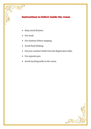Instructions to follow inside the venue
 Keep social distance.
 Use mask.
 Use Sanitizer before stepping.
 Avoid Hand Shaking.
 Get your sanitizer bottle from the Registration table.
 Use separate pen.
 Avoid touching walls on the venue.
 