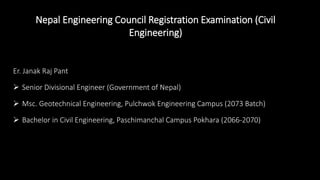 Nepal Engineering Council Registration Examination (Civil
Engineering)
Er. Janak Raj Pant
 Senior Divisional Engineer (Government of Nepal)
 Msc. Geotechnical Engineering, Pulchwok Engineering Campus (2073 Batch)
 Bachelor in Civil Engineering, Paschimanchal Campus Pokhara (2066-2070)
 