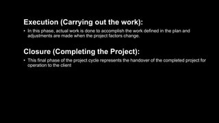 Execution (Carrying out the work):
• In this phase, actual work is done to accomplish the work defined in the plan and
adjustments are made when the project factors change.
Closure (Completing the Project):
• This final phase of the project cycle represents the handover of the completed project for
operation to the client
 