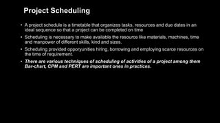 Project Scheduling
• A project schedule is a timetable that organizes tasks, resources and due dates in an
ideal sequence so that a project can be completed on time
• Scheduling is necessary to make available the resource like materials, machines, time
and manpower of different skills, kind and sizes.
• Scheduling provided opporyunities hiring, borrowing and employing scarce resources on
the time of requirement.
• There are various techniques of scheduling of activities of a project among them
Bar-chart, CPM and PERT are important ones in practices.
 
