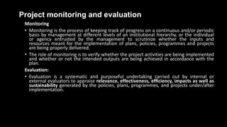 Project monitoring and evaluation
Monitoring
• Monitoring is the process of keeping track of progress on a continuous and/or periodic
basis by management at different levels of an institutional hierarchy, or the individual
or agency entrusted by the management to scrutinize whether the inputs and
resources meant for the implementation of plans, policies, programmes and projects
are being properly delivered.
• The role of monitoring is to verify whether the project activities are being implemented
and whether or not the intended outputs are being achieved in accordance with the
plan.
Evaluation:
• Evaluation is a systematic and purposeful undertaking carried out by internal or
external evaluators to appraise relevance, effectiveness, efﬁciency, impacts as well as
sustainability generated by the policies, plans, programmes, and projects under/after
implementation.
 