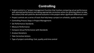 Controlling
• Project control is a “project management function that involves comparing actual performance
with planned performance and taking appropriate corrective action (or directing others to take
this action) that will yield the desired outcome in the project when significant differences exist.”
• Project controls are a series of tools that help keep a project on schedule, quality and cost.
• Controlling Process Steps in Project Management:
• Set Performance Standards
• Measure Performance
• Compare Actual Performance with Standards
• Analyze Deviations
• Take Corrective Actions
• Type of project controlling: Cost, quality and time control
 