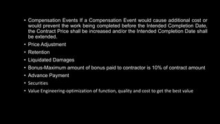 • Compensation Events If a Compensation Event would cause additional cost or
would prevent the work being completed before the Intended Completion Date,
the Contract Price shall be increased and/or the Intended Completion Date shall
be extended.
• Price Adjustment
• Retention
• Liquidated Damages
• Bonus-Maximum amount of bonus paid to contractor is 10% of contract amount
• Advance Payment
• Securities
• Value Engineering-optimization of function, quality and cost to get the best value
 