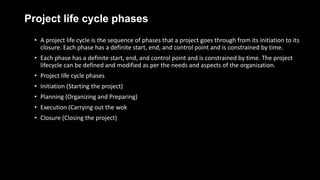 Project life cycle phases
• A project life cycle is the sequence of phases that a project goes through from its initiation to its
closure. Each phase has a definite start, end, and control point and is constrained by time.
• Each phase has a definite start, end, and control point and is constrained by time. The project
lifecycle can be defined and modified as per the needs and aspects of the organization.
• Project life cycle phases
• Initiation (Starting the project)
• Planning (Organizing and Preparing)
• Execution (Carrying out the wok
• Closure (Closing the project)
 