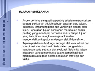 TUJUAN PERIKLANAN
 Aspek pertama yang paling penting sebelum merumuskan
strategi periklanan adalah sebuah sasaran atau tujuan.
Tujuan itu tergantung pada apa yang ingin dicapai oleh
klien. Penetapan tujuan periklanan merupakan aspek
penting yang mendapat perhatian serius. Tanpa tujuan
yang baik, tidak mungkin mengarahkan dan
mengendalikan keputusan dengan efektif dan efisien.
 Tujuan periklanan berfungsi sebagai alat komunikasi dan
koordinasi, memberikan kriteria dalam pengambilan
keputusan serta sebagai alat evaluasi. Selain itu tujuan
juga akan sangat membantu dalam komunikasi dan
membuat suatu garis antara keputusan strategis dan
taktis.
 
