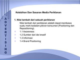 Kelebihan Dan Sasaran Media Periklanan
1. Nilai tambah dari sebuah periklanan
Nilai tambah dari periklanan adalah dapat membawa
suatu merk kedalam pikiran konsumen (Positioning dan
Repositioning).
 1.1 Awareness
 1.2 Sumber dari ide kreatif
 1.3 Informasi
 1.4 Brand Positioning
 