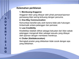 Kelemahan periklanan
1. Membuang Anggaran
Anggaran iklan yang dibayar oleh pihak pemasar/sponsor
pemasang iklan sering terbuang dengan percuma.
2. One-Way Communication
Komunikasi bersifat satu arah karena tidak ada hubungan
timbal-balik antara pelanggan dan pemasar.
3. Low Credibility
Kredibilitas tidaklah dilihat sebagai kekuatan dari iklan sebab
pelanggan mengenali iklan sebagai sesuatu yang dibayar
oleh sponsor dengan membawa mereknya.
4. Clutter (Ketidakcocokan)
Seringkali produk yang diiklankan tidak cocok dengan apa
yang diiklankan.
 