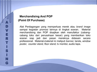 Merchandising And POP
(Point Of Purchase)
Alat Perdagangan yang memperluas merek atau brand image
sampai kegiatan promosi lainnya di tingkat eceran. Material
merchandising dan POP disajikan oleh manufaktur (cabang-
cabang toko dari perusahaan besar) yang memberikan toko
eceran siap jadi dan pesan mereknya didesain secara
professional. Material-material ini meliputi banner, tanda, window
poster, counter stand, floor stand, tv monitor, audio tape.
 