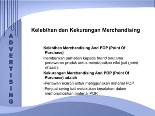 Kelebihan dan Kekurangan Merchandising
Kelebihan Merchandising And POP (Point Of
Purchase)
memberikan perhatian kepada brand terutama
penawaran produk untuk mendapatkan nilai jual (point
of sale).
Kekurangan Merchandising And POP (Point Of
Purchase) adalah
-Perlawan eceran untuk menggunakan material POP
-Penjual sering kali melakukan kesalahan dalam
mempromosikan material POP.
 