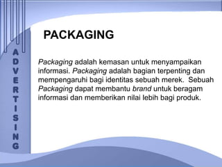 PACKAGING
Packaging adalah kemasan untuk menyampaikan
informasi. Packaging adalah bagian terpenting dan
mempengaruhi bagi identitas sebuah merek. Sebuah
Packaging dapat membantu brand untuk beragam
informasi dan memberikan nilai lebih bagi produk.
 