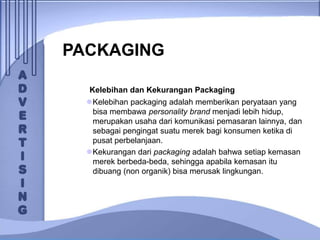 PACKAGING
Kelebihan dan Kekurangan Packaging
Kelebihan packaging adalah memberikan peryataan yang
bisa membawa personality brand menjadi lebih hidup,
merupakan usaha dari komunikasi pemasaran lainnya, dan
sebagai pengingat suatu merek bagi konsumen ketika di
pusat perbelanjaan.
Kekurangan dari packaging adalah bahwa setiap kemasan
merek berbeda-beda, sehingga apabila kemasan itu
dibuang (non organik) bisa merusak lingkungan.
 