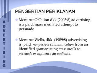 PENGERTIAN PERIKLANAN
 Menurut O’Guinn dkk (2003:8) advertising
is a paid, mass mediated attempt to
persuade
 Menurut Wells, dkk (1989:8) advertising
is paid nonpersoal communication from an
identified sponsor using mass media to
persuade or influence an audience.
 