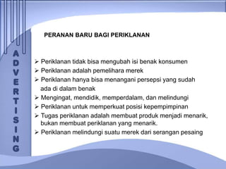 PERANAN BARU BAGI PERIKLANAN
 Periklanan tidak bisa mengubah isi benak konsumen
 Periklanan adalah pemelihara merek
 Periklanan hanya bisa menangani persepsi yang sudah
ada di dalam benak
 Mengingat, mendidik, memperdalam, dan melindungi
 Periklanan untuk memperkuat posisi kepempimpinan
 Tugas periklanan adalah membuat produk menjadi menarik,
bukan membuat periklanan yang menarik.
 Periklanan melindungi suatu merek dari serangan pesaing
 