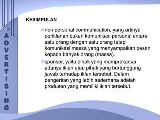 KESIMPULAN
non personal communication, yang artinya
periklanan bukan komunikasi personal antara
satu orang dengan satu orang tetapi
komunikasi massa yang menyampaikan pesan
kepada banyak orang (massa).
sponsor, yaitu pihak yang memprakarsai
adanya iklan atau pihak yang bertanggung
jawab terhadap iklan tersebut. Dalam
pengertian yang lebih sederhana adalah
produsen yang memiliki iklan tersebut.
 