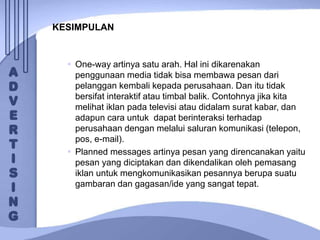 KESIMPULAN
 One-way artinya satu arah. Hal ini dikarenakan
penggunaan media tidak bisa membawa pesan dari
pelanggan kembali kepada perusahaan. Dan itu tidak
bersifat interaktif atau timbal balik. Contohnya jika kita
melihat iklan pada televisi atau didalam surat kabar, dan
adapun cara untuk dapat berinteraksi terhadap
perusahaan dengan melalui saluran komunikasi (telepon,
pos, e-mail).
 Planned messages artinya pesan yang direncanakan yaitu
pesan yang diciptakan dan dikendalikan oleh pemasang
iklan untuk mengkomunikasikan pesannya berupa suatu
gambaran dan gagasan/ide yang sangat tepat.
 