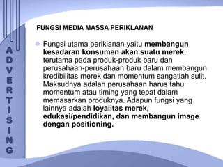 FUNGSI MEDIA MASSA PERIKLANAN
 Fungsi utama periklanan yaitu membangun
kesadaran konsumen akan suatu merek,
terutama pada produk-produk baru dan
perusahaan-perusahaan baru dalam membangun
kredibilitas merek dan momentum sangatlah sulit.
Maksudnya adalah perusahaan harus tahu
momentum atau timing yang tepat dalam
memasarkan produknya. Adapun fungsi yang
lainnya adalah loyalitas merek,
edukasi/pendidikan, dan membangun image
dengan positioning.
 