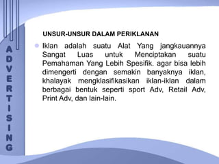 UNSUR-UNSUR DALAM PERIKLANAN
 Iklan adalah suatu Alat Yang jangkauannya
Sangat Luas untuk Menciptakan suatu
Pemahaman Yang Lebih Spesifik. agar bisa lebih
dimengerti dengan semakin banyaknya iklan,
khalayak mengklasifikasikan iklan-iklan dalam
berbagai bentuk seperti sport Adv, Retail Adv,
Print Adv, dan lain-lain.
 