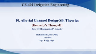 10. Alluvial Channel Design-Silt Theories
[Kennedy’s Theory-II]
B.Sc. Civil Engineering 8th Semester
Muhammad Ajmal (PhD)
Lecturer
Agri. Engg. Deptt.
CE-402 Irrigation Engineering
1
 