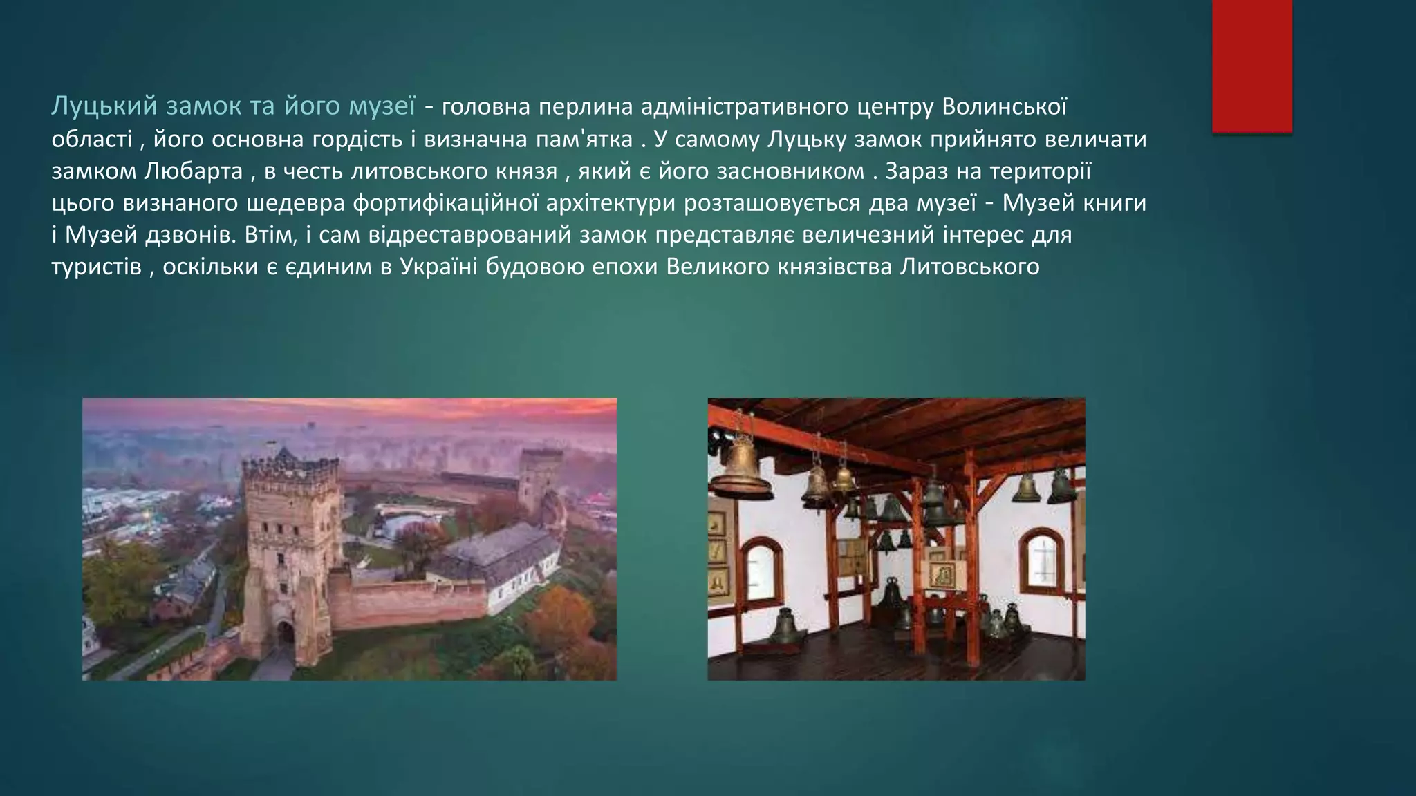 Луцький замок та його музеї - головна перлина адміністративного центру Волинської
області , його основна гордість і визначна пам'ятка . У самому Луцьку замок прийнято величати
замком Любарта , в честь литовського князя , який є його засновником . Зараз на території
цього визнаного шедевра фортифікаційної архітектури розташовується два музеї - Музей книги
і Музей дзвонів. Втім, і сам відреставрований замок представляє величезний інтерес для
туристів , оскільки є єдиним в Україні будовою епохи Великого князівства Литовського
 