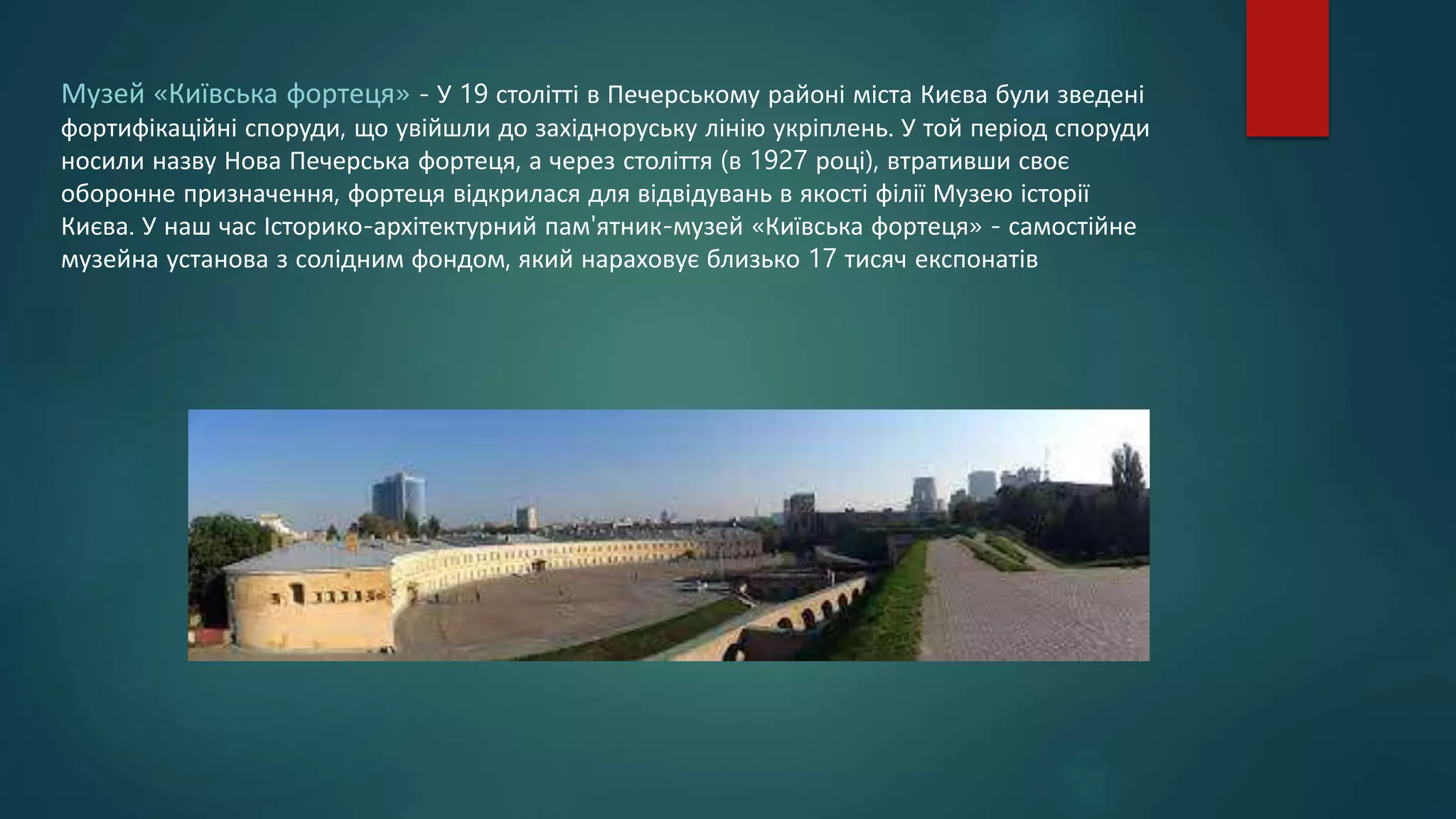 Музей «Київська фортеця» - У 19 столітті в Печерському районі міста Києва були зведені
фортифікаційні споруди, що увійшли до західноруську лінію укріплень. У той період споруди
носили назву Нова Печерська фортеця, а через століття (в 1927 році), втративши своє
оборонне призначення, фортеця відкрилася для відвідувань в якості філії Музею історії
Києва. У наш час Історико-архітектурний пам'ятник-музей «Київська фортеця» - самостійне
музейна установа з солідним фондом, який нараховує близько 17 тисяч експонатів
 