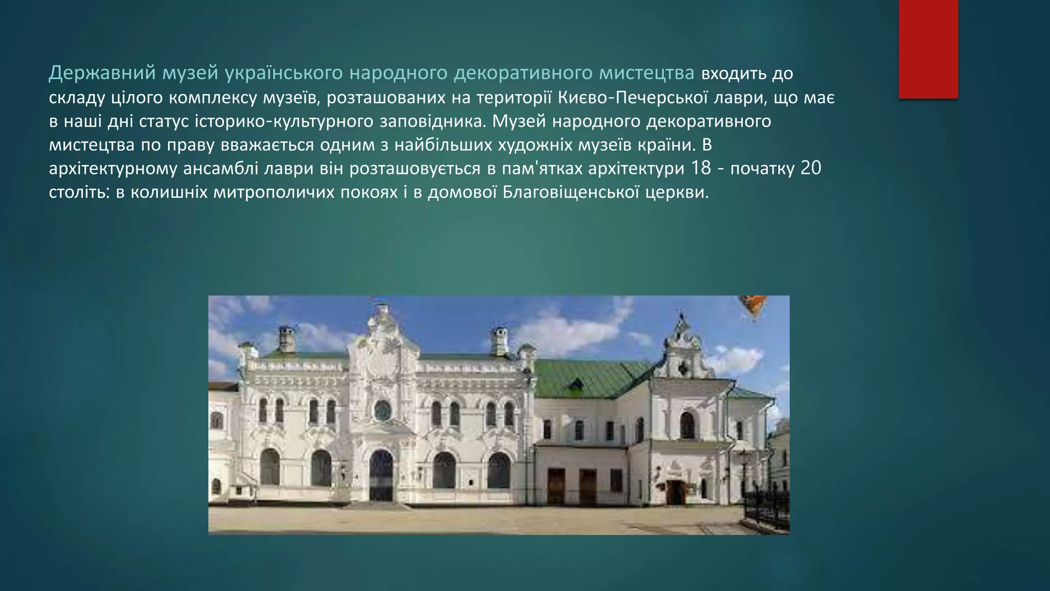 Державний музей українського народного декоративного мистецтва входить до
складу цілого комплексу музеїв, розташованих на території Києво-Печерської лаври, що має
в наші дні статус історико-культурного заповідника. Музей народного декоративного
мистецтва по праву вважається одним з найбільших художніх музеїв країни. В
архітектурному ансамблі лаври він розташовується в пам'ятках архітектури 18 - початку 20
століть: в колишніх митрополичих покоях і в домової Благовіщенської церкви.
 