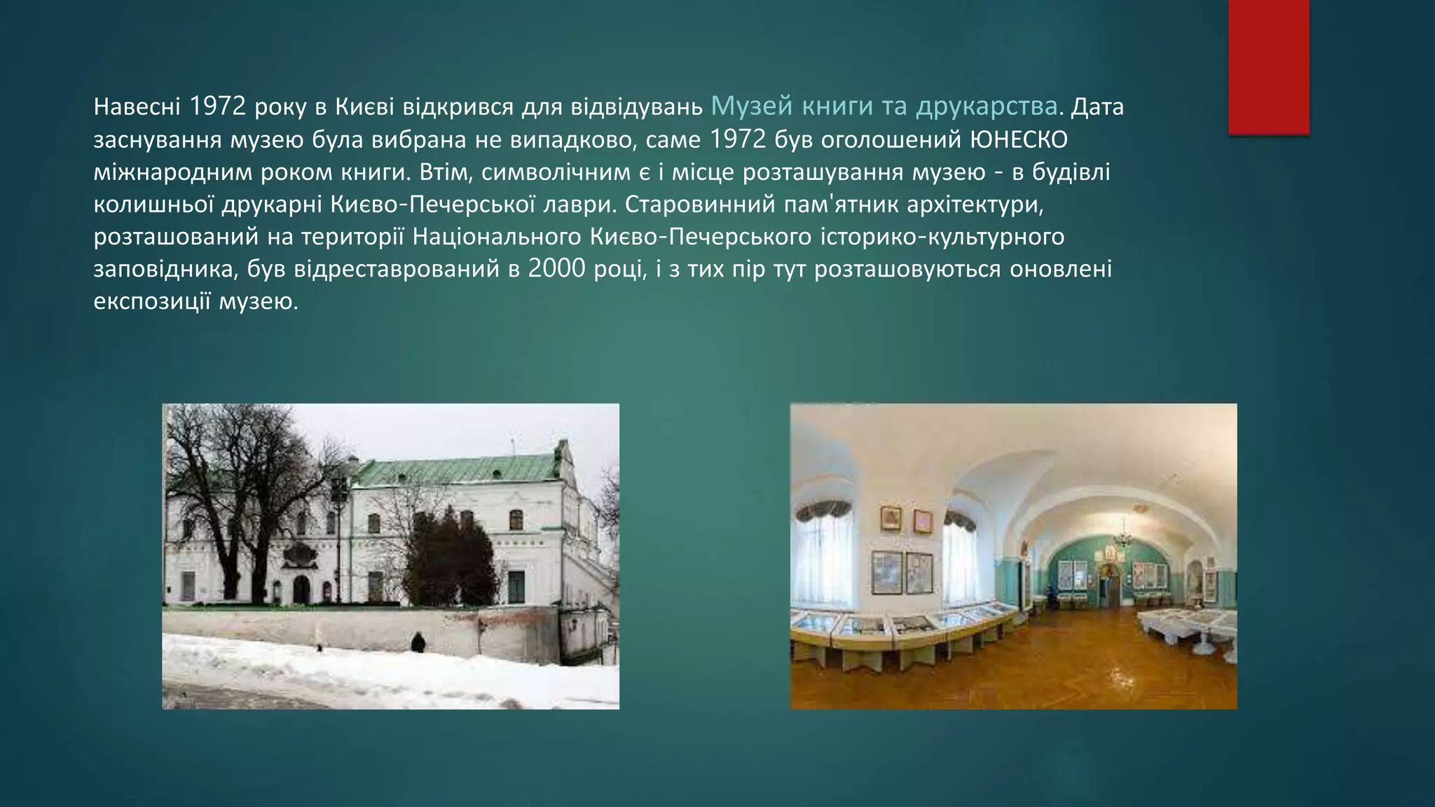 Навесні 1972 року в Києві відкрився для відвідувань Музей книги та друкарства. Дата
заснування музею була вибрана не випадково, саме 1972 був оголошений ЮНЕСКО
міжнародним роком книги. Втім, символічним є і місце розташування музею - в будівлі
колишньої друкарні Києво-Печерської лаври. Старовинний пам'ятник архітектури,
розташований на території Національного Києво-Печерського історико-культурного
заповідника, був відреставрований в 2000 році, і з тих пір тут розташовуються оновлені
експозиції музею.
 