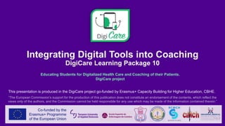 Integrating Digital Tools into Coaching
DigiCare Learning Package 10
Educating Students for Digitalized Health Care and Coaching of their Patients.
DigiCare project
This presentation is produced in the DigiCare project go-funded by Erasmus+ Capacity Building for Higher Education, CBHE.
“The European Commission’s support for the production of this publication does not constitute an endorsement of the contents, which reflect the
views only of the authors, and the Commission cannot be held responsible for any use which may be made of the information contained therein.”
 