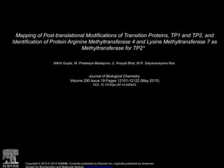 Mapping of Post-translational Modifications of Transition Proteins, TP1 and TP2, and
Identification of Protein Arginine Methyltransferase 4 and Lysine Methyltransferase 7 as
Methyltransferase for TP2*
Nikhil Gupta, M. Pradeepa Madapura, U. Anayat Bhat, M.R. Satyanarayana Rao
Journal of Biological Chemistry
Volume 290 Issue 19 Pages 12101-12122 (May 2015)
DOI: 10.1074/jbc.M114.620443
Copyright © 2015 © 2015 ASBMB. Currently published by Elsevier Inc; originally published by American
Society for Biochemistry and Molecular Biology. Terms and Conditions
 