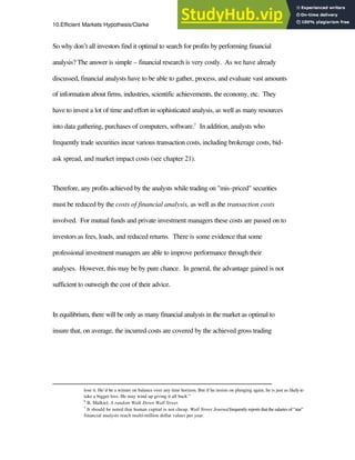 10.Efficient Markets Hypothesis/Clarke 10
So why don’t all investors find it optimal to search for profits by performing financial
analysis? The answer is simple – financial research is very costly. As we have already
discussed, financial analysts have to be able to gather, process, and evaluate vast amounts
of information about firms, industries, scientific achievements, the economy, etc. They
have to invest a lot of time and effort in sophisticated analysis, as well as many resources
into data gathering, purchases of computers, software.7
In addition, analysts who
frequently trade securities incur various transaction costs, including brokerage costs, bid-
ask spread, and market impact costs (see chapter 21).
Therefore, any profits achieved by the analysts while trading on "mis-priced" securities
must be reduced by the costs of financial analysis, as well as the transaction costs
involved. For mutual funds and private investment managers these costs are passed on to
investors as fees, loads, and reduced returns. There is some evidence that some
professional investment managers are able to improve performance through their
analyses. However, this may be by pure chance. In general, the advantage gained is not
sufficient to outweigh the cost of their advice.
In equilibrium, there will be only as many financial analysts in the market as optimal to
insure that, on average, the incurred costs are covered by the achieved gross trading
lose it. He’d be a winner on balance over any time horizon. But if he insists on plunging again, he is just as likelyto
take a bigger loss. He may wind up giving it all back.”
6
B. Malkiel, A random Walk Down Wall Street.
7
It should be noted that human capital is not cheap. Wall Street Journalfrequently reports that the salaries of “star”
financial analysts reach multi-million dollar values per year.
 