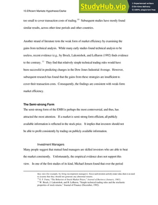 10.Efficient Markets Hypothesis/Clarke 13
too small to cover transaction costs of trading.10
Subsequent studies have mostly found
similar results, across other time periods and other countries.
Another strand of literature tests the weak form of market efficiency by examining the
gains from technical analysis. While many early studies found technical analysis to be
useless, recent evidence (e.g., by Brock, Lakonishok, and LeBaron (1992) finds evidence
to the contrary. 11
They find that relatively simple technical trading rules would have
been successful in predicting changes in the Dow Jones Industrial Average. However,
subsequent research has found that the gains from these strategies are insufficient to
cover their transaction costs. Consequently, the findings are consistent with weak-form
market efficiency.
The Semi-strong Form
The semi-strong form of the EMH is perhaps the most controversial, and thus, has
attracted the most attention. If a market is semi-strong form efficient, all publicly
available information is reflected in the stock price. It implies that investors should not
be able to profit consistently by trading on publicly available information.
Investment Managers
Many people suggest that mutual fund managers are skilled investors who are able to beat
the market consistently. Unfortunately, the empirical evidence does not support this
view. In one of the first studies of its kind, Michael Jensen found that over the period
they own (for example, by firing incompetent managers). Since such investors actively create value, there is no need
to assume that they should not generate any abnormal returns.
10
E. F. Fama, “The Behavior of Stock-Market Prices,” Journal of Business (January, 1965).
11
W. Brock, J. Lakonishok, and B. LeBaron, “Simple technical trading rules and the stochastic
properties of stock returns,” Journal of Finance (December, 1992).
 