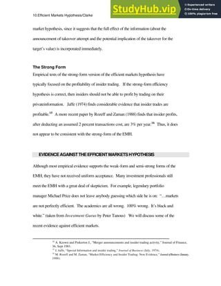 10.Efficient Markets Hypothesis/Clarke 17
market hypothesis, since it suggests that the full effect of the information (about the
announcement of takeover attempt and the potential implication of the takeover for the
target’s value) is incorporated immediately.
The Strong Form
Empirical tests of the strong-form version of the efficient markets hypothesis have
typically focused on the profitability of insider trading. If the strong-form efficiency
hypothesis is correct, then insiders should not be able to profit by trading on their
privateinformation. Jaffe (1974) finds considerable evidence that insider trades are
profitable.15
A more recent paper by Rozeff and Zaman (1988) finds that insider profits,
after deducting an assumed 2 percent transactions cost, are 3% per year.16
Thus, it does
not appear to be consistent with the strong-form of the EMH.
EVIDENCEAGAINSTTHEEFFICIENTMARKETSHYPOTHESIS
Although most empirical evidence supports the weak-form and semi-strong forms of the
EMH, they have not received uniform acceptance. Many investment professionals still
meet the EMH with a great deal of skepticism. For example, legendary portfolio
manager Michael Price does not leave anybody guessing which side he is on: “…markets
are not perfectly efficient. The academics are all wrong. 100% wrong. It’s black and
white.” (taken from Investment Gurus by Peter Tanous) We will discuss some of the
recent evidence against efficient markets.
14
A. Keown and Pinkerton J., "Merger announcements and insider trading activity," Journal of Finance,
36, Sept 1981.
15
J. Jaffe, “Special Information and insider trading,” Journal of Business (July, 1974).
16
M. Rozeff and M. Zaman, “Market Efficiency and Insider Trading: New Evidence,” JournalofBusiness (January,
1988).
 