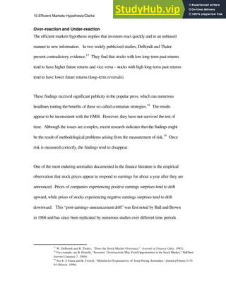 10.Efficient Markets Hypothesis/Clarke 18
Over-reaction and Under-reaction
The efficient markets hypothesis implies that investors react quickly and in an unbiased
manner to new information. In two widely publicized studies, DeBondt and Thaler
present contradictory evidence.17
They find that stocks with low long-term past returns
tend to have higher future returns and vice versa - stocks with high long-term past returns
tend to have lower future returns (long-term reversals).
These findings received significant publicity in the popular press, which ran numerous
headlines touting the benefits of these so-called contrarian strategies.18
The results
appear to be inconsistent with the EMH. However, they have not survived the test of
time. Although the issues are complex, recent research indicates that the findings might
be the result of methodological problems arising from the measurement of risk.19
Once
risk is measured correctly, the findings tend to disappear.
One of the most enduring anomalies documented in the finance literature is the empirical
observation that stock prices appear to respond to earnings for about a year after they are
announced. Prices of companies experiencing positive earnings surprises tend to drift
upward, while prices of stocks experiencing negative earnings surprises tend to drift
downward. This “post-earnings-announcement drift” was first noted by Ball and Brown
in 1968 and has since been replicated by numerous studies over different time periods
17
W. DeBondt and R. Thaler, “Does the Stock Market Overreact,” Journal of Finance (July, 1985).
18
For example, see B. Donelly, “Investors’ Overreactions May Yield Opportunities in the Stock Market,” WallStreet
Journal (January 7, 1988).
19
See E. F.Fama.and K. French, “Multifactor Explanations of Asset Pricing Anomalies,” JournalofFinance51:55-
84 (March, 1996).
 