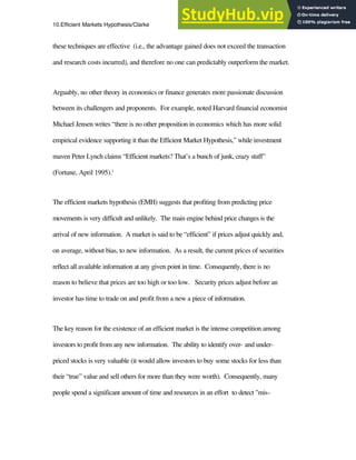 10.Efficient Markets Hypothesis/Clarke 2
these techniques are effective (i.e., the advantage gained does not exceed the transaction
and research costs incurred), and therefore no one can predictably outperform the market.
Arguably, no other theory in economics or finance generates more passionate discussion
between its challengers and proponents. For example, noted Harvard financial economist
Michael Jensen writes “there is no other proposition in economics which has more solid
empirical evidence supporting it than the Efficient Market Hypothesis,” while investment
maven Peter Lynch claims “Efficient markets? That’s a bunch of junk, crazy stuff”
(Fortune, April 1995).1
The efficient markets hypothesis (EMH) suggests that profiting from predicting price
movements is very difficult and unlikely. The main engine behind price changes is the
arrival of new information. A market is said to be “efficient” if prices adjust quickly and,
on average, without bias, to new information. As a result, the current prices of securities
reflect all available information at any given point in time. Consequently, there is no
reason to believe that prices are too high or too low. Security prices adjust before an
investor has time to trade on and profit from a new a piece of information.
The key reason for the existence of an efficient market is the intense competition among
investors to profit from any new information. The ability to identify over- and under-
priced stocks is very valuable (it would allow investors to buy some stocks for less than
their “true” value and sell others for more than they were worth). Consequently, many
people spend a significant amount of time and resources in an effort to detect "mis-
 