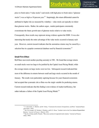 10.Efficient Markets Hypothesis/Clarke 20
price-to-book ratios (“value stocks”) and stocks with high price-to-book ratios (“glamour
stocks”) was as high as 10 percent year.22
Surprisingly, this return differential cannot be
attributed to higher risk (as measured by volatility) - value stocks are typically no riskier
than glamour stocks. Rather, the authors argue , market participants consistently
overestimate the future growth rates of glamour stocks relative to value stocks.
Consequently, these results may represent strong evidence against the EMH. It was also
interesting that nearly the entire advantage of the value stocks occurred in January each
year. However, current research indicates that the anomalous returns may be caused by a
selection bias in a popular commercial database used by financial economists.23
Small Firm Effect
Rolf Banz uncovered another puzzling anomaly in 1981. He found that average returns
on small stocks were too large to be justified by the Capital Asset Pricing Model, while
the average returns on large stocks were too low. Subsequent research indicated that
most of the difference in returns between small and large stocks occurred in the month of
January. The results were particularly suprising because for years financial economists
had accepted that systematic risk or Beta was the single variable for predicting returns.
Current research indicates that this finding is not evidence of market inefficiency, but
rather indicates a failure of the Capital Asset Pricing Model.24
22
J. Lakonishok, A. Shleifer, and R. Vishny, “Contrarian Investment, Extrapolation, and Risk,” JournalofFinance
(December, 1994).
23
See, for example, S.P. Kothari, J. Shanken, and R. G. Sloan, “Another Look at the Cross-SectionofExpectedStock
Returns,” Journal of Finance ( March, 1995)
24
See E. F. Fama and K. French, “The cross-section of expected stock returns,” Journal of Finance
(June, 1992)
 