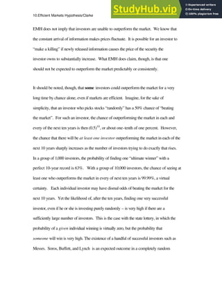 10.Efficient Markets Hypothesis/Clarke 8
EMH does not imply that investors are unable to outperform the market. We know that
the constant arrival of information makes prices fluctuate. It is possible for an investor to
“make a killing” if newly released information causes the price of the security the
investor owns to substantially increase. What EMH does claim, though, is that one
should not be expected to outperform the market predictably or consistently.
It should be noted, though, that some investors could outperform the market for a very
long time by chance alone, even if markets are efficient. Imagine, for the sake of
simplicity, that an investor who picks stocks “randomly” has a 50% chance of “beating
the market”. For such an investor, the chance of outperforming the market in each and
every of the next ten years is then (0.5)10
, or about one-tenth of one percent. However,
the chance that there will be at least one investor outperforming the market in each of the
next 10 years sharply increases as the number of investors trying to do exactly that rises.
In a group of 1,000 investors, the probability of finding one “ultimate winner” with a
perfect 10-year record is 63%. With a group of 10,000 investors, the chance of seeing at
least one who outperforms the market in every of next ten years is 99.99%, a virtual
certainty. Each individual investor may have dismal odds of beating the market for the
next 10 years. Yet the likelihood of, after the ten years, finding one very successful
investor, even if he or she is investing purely randomly – is very high if there are a
sufficiently large number of investors. This is the case with the state lottery, in which the
probability of a given individual winning is virtually zero, but the probability that
someone will win is very high. The existence of a handful of successful investors such as
Messrs. Soros, Buffett, and Lynch is an expected outcome in a completely random
 