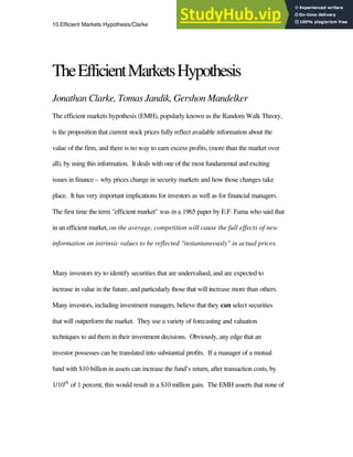 10.Efficient Markets Hypothesis/Clarke 1
TheEfficientMarketsHypothesis
Jonathan Clarke, Tomas Jandik, Gershon Mandelker
The efficient markets hypothesis (EMH), popularly known as the Random Walk Theory,
is the proposition that current stock prices fully reflect available information about the
value of the firm, and there is no way to earn excess profits, (more than the market over
all), by using this information. It deals with one of the most fundamental and exciting
issues in finance – why prices change in security markets and how those changes take
place. It has very important implications for investors as well as for financial managers.
The first time the term "efficient market" was in a 1965 paper by E.F. Fama who said that
in an efficient market, on the average, competition will cause the full effects of new
information on intrinsic values to be reflected "instantaneously" in actual prices.
Many investors try to identify securities that are undervalued, and are expected to
increase in value in the future, and particularly those that will increase more than others.
Many investors, including investment managers, believe that they can select securities
that will outperform the market. They use a variety of forecasting and valuation
techniques to aid them in their investment decisions. Obviously, any edge that an
investor possesses can be translated into substantial profits. If a manager of a mutual
fund with $10 billion in assets can increase the fund’s return, after transaction costs, by
1/10th
of 1 percent, this would result in a $10 million gain. The EMH asserts that none of
 