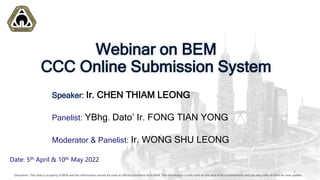 Disclaimer: This slide is property of BEM and the information cannot be used as official statement from BEM. The information is only valid on the date of its establishment and you may refer to BEM for new update.
Date: 5th April & 10th May 2022
Speaker: Ir. CHEN THIAM LEONG
Panelist: YBhg. Dato’ Ir. FONG TIAN YONG
Moderator & Panelist: Ir. WONG SHU LEONG
Disclaimer: This slide is property of BEM and the information cannot be used as official statement from BEM. The information is only valid on the date of its establishment and you may refer to BEM for new update.
1
Webinar on BEM
CCC Online Submission System
 